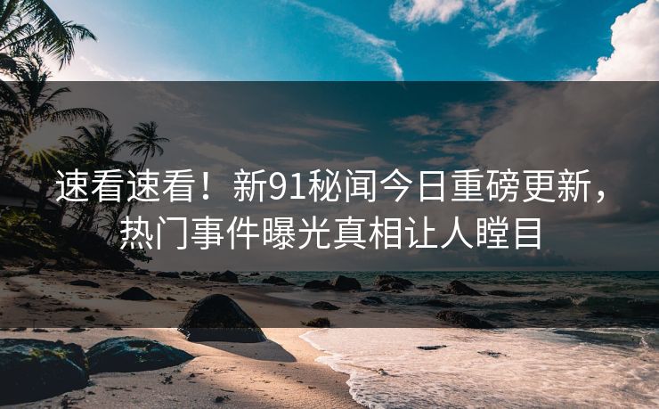 速看速看！新91秘闻今日重磅更新，热门事件曝光真相让人瞠目