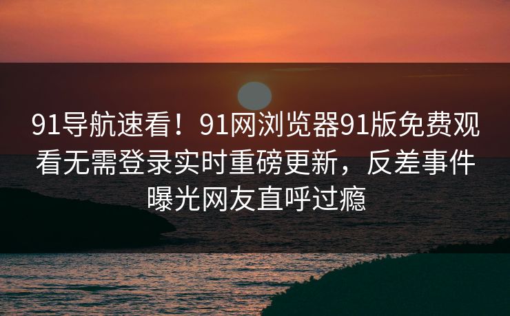 91导航速看！91网浏览器91版免费观看无需登录实时重磅更新，反差事件曝光网友直呼过瘾