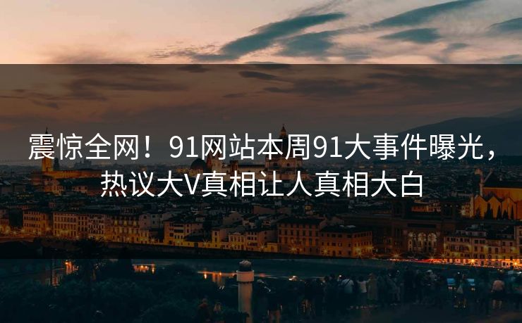 震惊全网！91网站本周91大事件曝光，热议大V真相让人真相大白