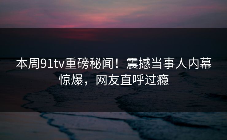 本周91tv重磅秘闻！震撼当事人内幕惊爆，网友直呼过瘾