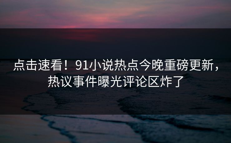 点击速看！91小说热点今晚重磅更新，热议事件曝光评论区炸了