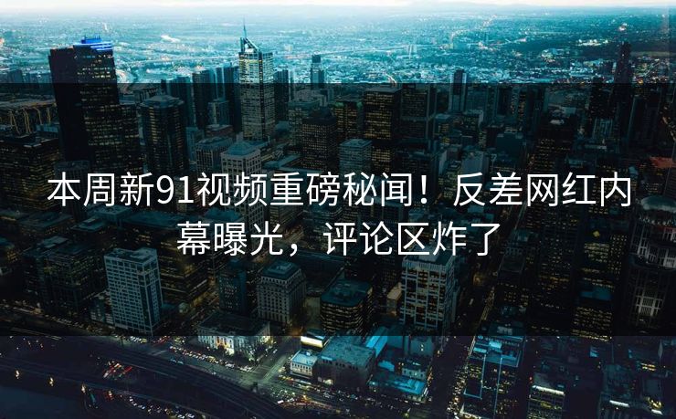 本周新91视频重磅秘闻！反差网红内幕曝光，评论区炸了
