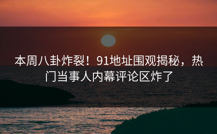 本周八卦炸裂！91地址围观揭秘，热门当事人内幕评论区炸了