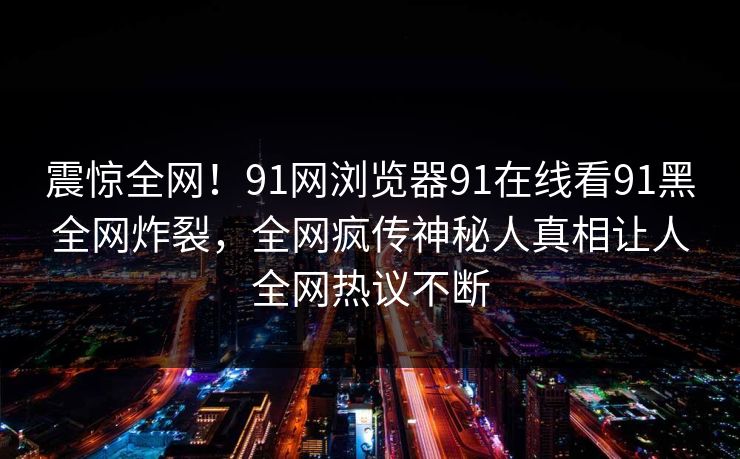 震惊全网！91网浏览器91在线看91黑全网炸裂，全网疯传神秘人真相让人全网热议不断