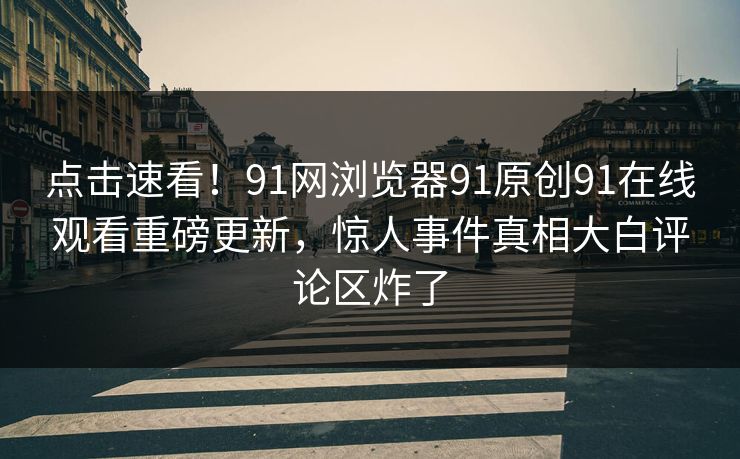 点击速看！91网浏览器91原创91在线观看重磅更新，惊人事件真相大白评论区炸了