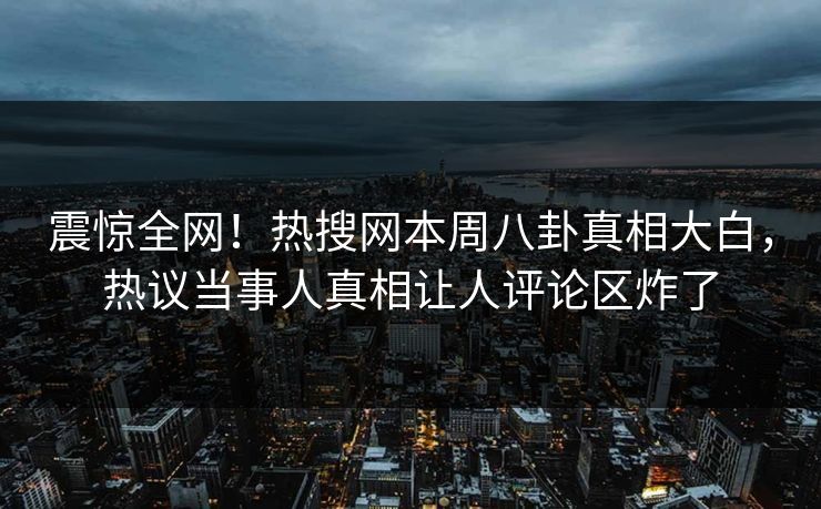 震惊全网！热搜网本周八卦真相大白，热议当事人真相让人评论区炸了