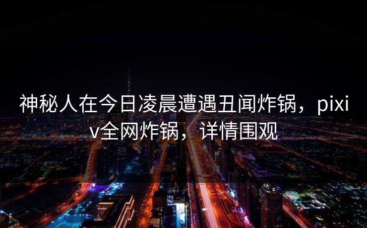 神秘人在今日凌晨遭遇丑闻炸锅，pixiv全网炸锅，详情围观