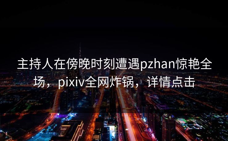 主持人在傍晚时刻遭遇pzhan惊艳全场，pixiv全网炸锅，详情点击