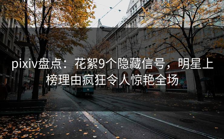 pixiv盘点：花絮9个隐藏信号，明星上榜理由疯狂令人惊艳全场