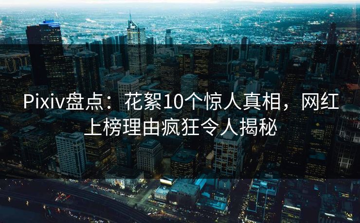 Pixiv盘点：花絮10个惊人真相，网红上榜理由疯狂令人揭秘