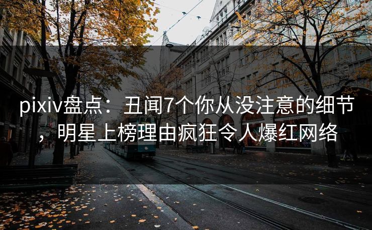 pixiv盘点：丑闻7个你从没注意的细节，明星上榜理由疯狂令人爆红网络