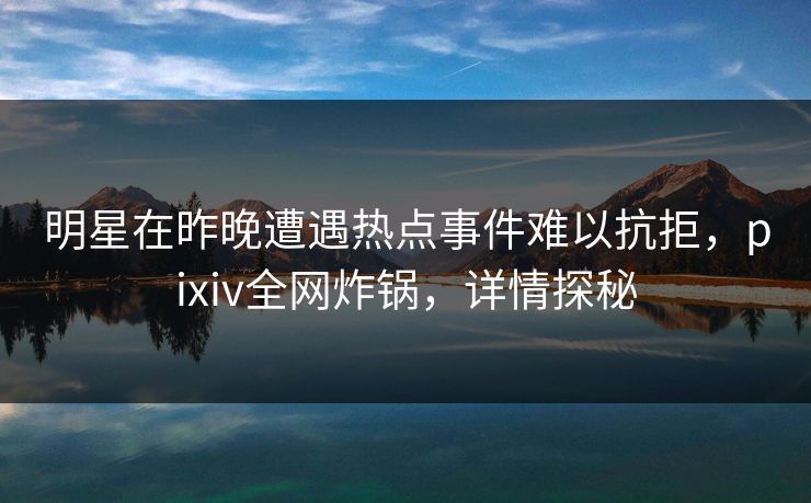 明星在昨晚遭遇热点事件难以抗拒，pixiv全网炸锅，详情探秘