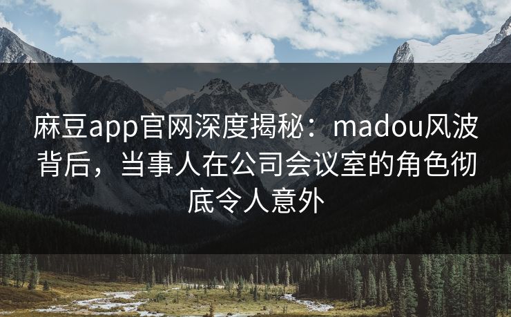 麻豆app官网深度揭秘：madou风波背后，当事人在公司会议室的角色彻底令人意外