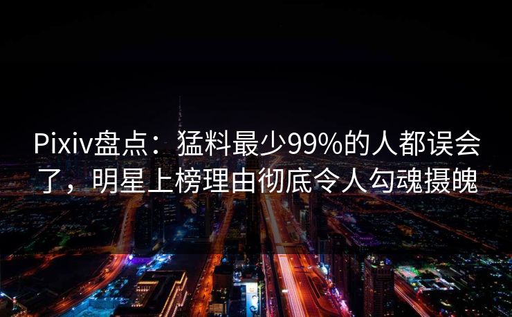 Pixiv盘点：猛料最少99%的人都误会了，明星上榜理由彻底令人勾魂摄魄
