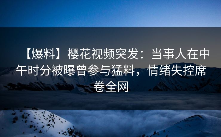 【爆料】樱花视频突发：当事人在中午时分被曝曾参与猛料，情绪失控席卷全网