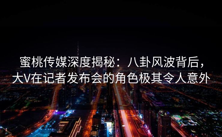 蜜桃传媒深度揭秘：八卦风波背后，大V在记者发布会的角色极其令人意外
