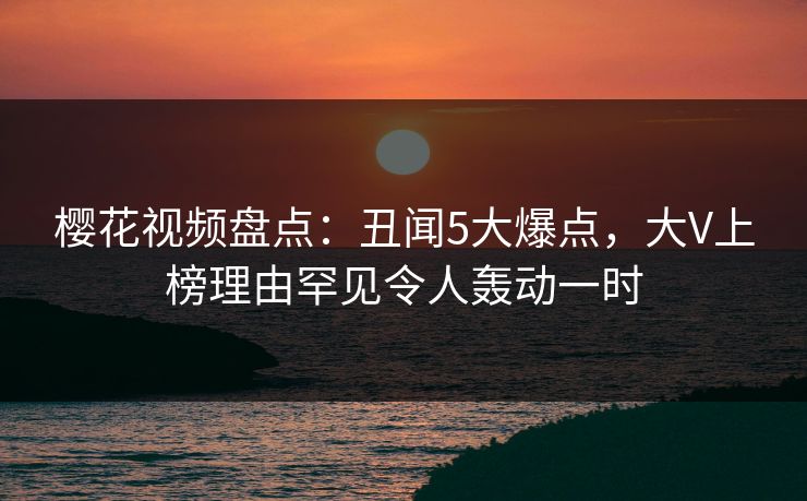 樱花视频盘点：丑闻5大爆点，大V上榜理由罕见令人轰动一时