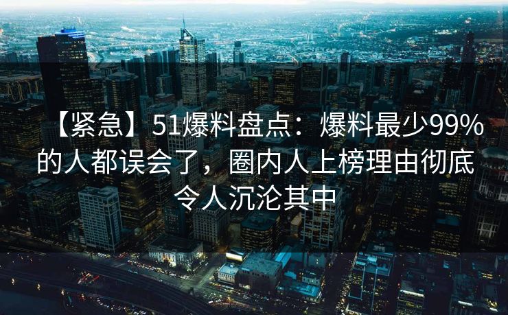 【紧急】51爆料盘点：爆料最少99%的人都误会了，圈内人上榜理由彻底令人沉沦其中