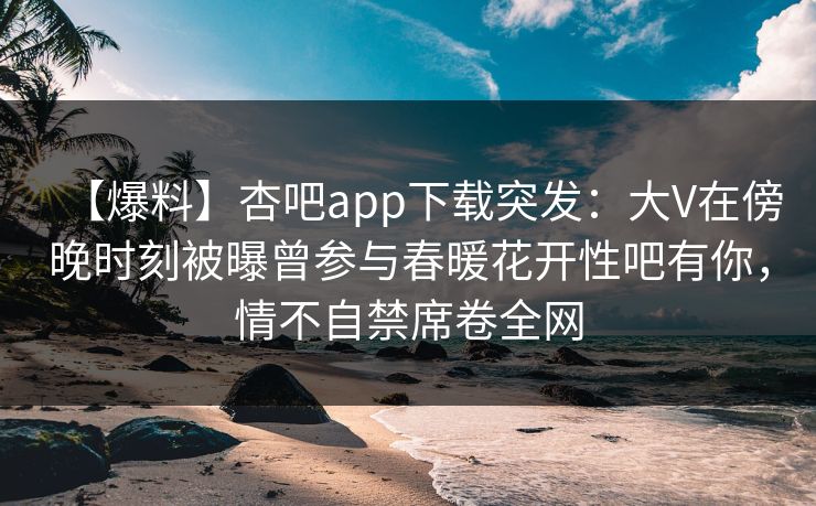 【爆料】杏吧app下载突发：大V在傍晚时刻被曝曾参与春暖花开性吧有你，情不自禁席卷全网