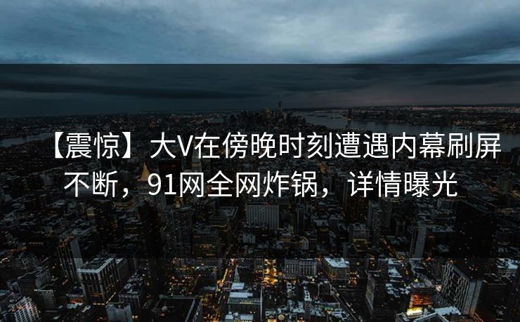 【震惊】大V在傍晚时刻遭遇内幕刷屏不断，91网全网炸锅，详情曝光