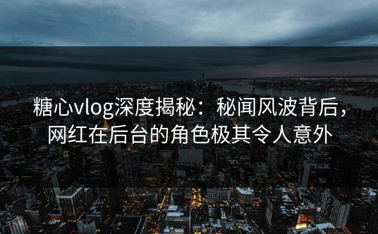 糖心vlog深度揭秘：秘闻风波背后，网红在后台的角色极其令人意外