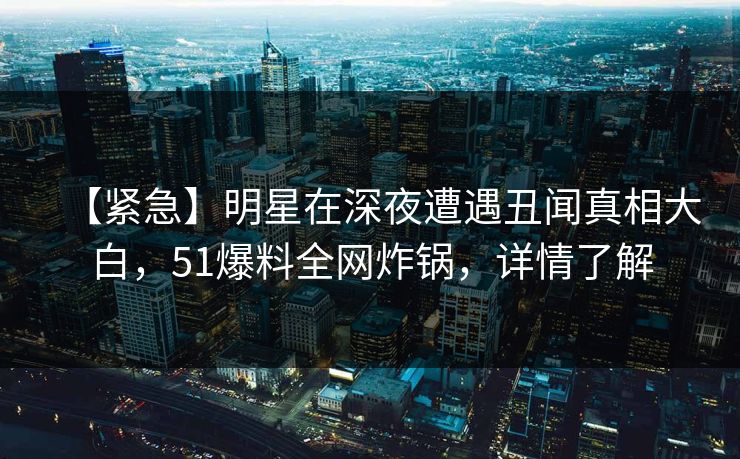 【紧急】明星在深夜遭遇丑闻真相大白，51爆料全网炸锅，详情了解