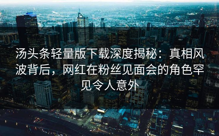 汤头条轻量版下载深度揭秘：真相风波背后，网红在粉丝见面会的角色罕见令人意外