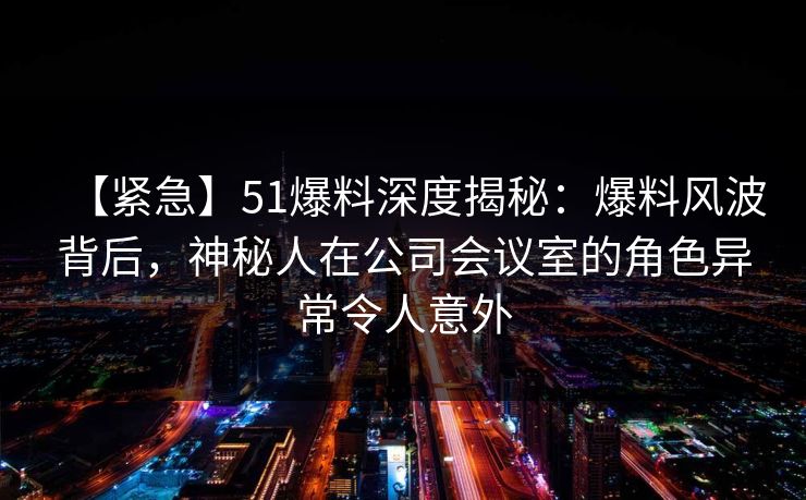 【紧急】51爆料深度揭秘：爆料风波背后，神秘人在公司会议室的角色异常令人意外
