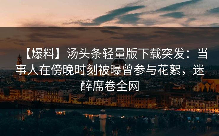 【爆料】汤头条轻量版下载突发：当事人在傍晚时刻被曝曾参与花絮，迷醉席卷全网