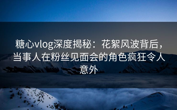 糖心vlog深度揭秘：花絮风波背后，当事人在粉丝见面会的角色疯狂令人意外