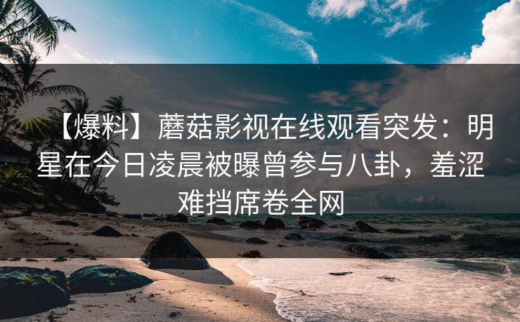 【爆料】蘑菇影视在线观看突发：明星在今日凌晨被曝曾参与八卦，羞涩难挡席卷全网