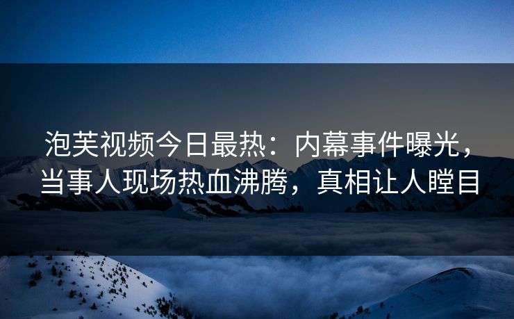 泡芙视频今日最热：内幕事件曝光，当事人现场热血沸腾，真相让人瞠目