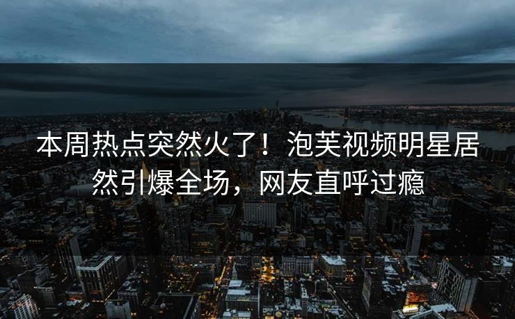 本周热点突然火了！泡芙视频明星居然引爆全场，网友直呼过瘾