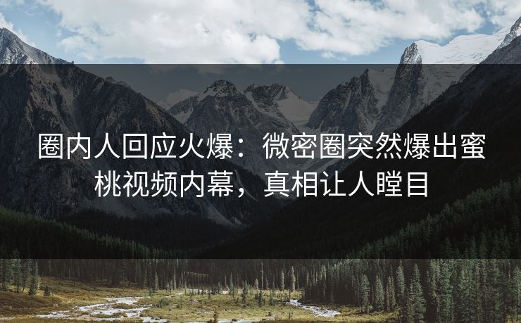 圈内人回应火爆：微密圈突然爆出蜜桃视频内幕，真相让人瞠目