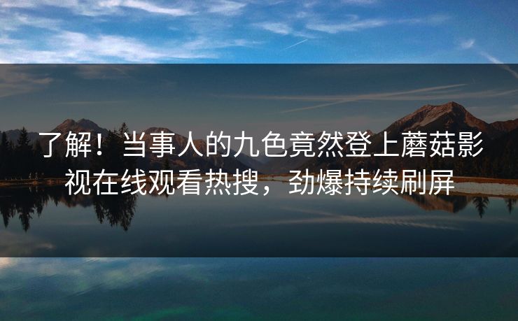 了解！当事人的九色竟然登上蘑菇影视在线观看热搜，劲爆持续刷屏