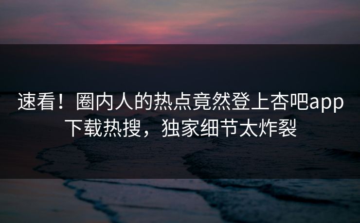 速看！圈内人的热点竟然登上杏吧app下载热搜，独家细节太炸裂