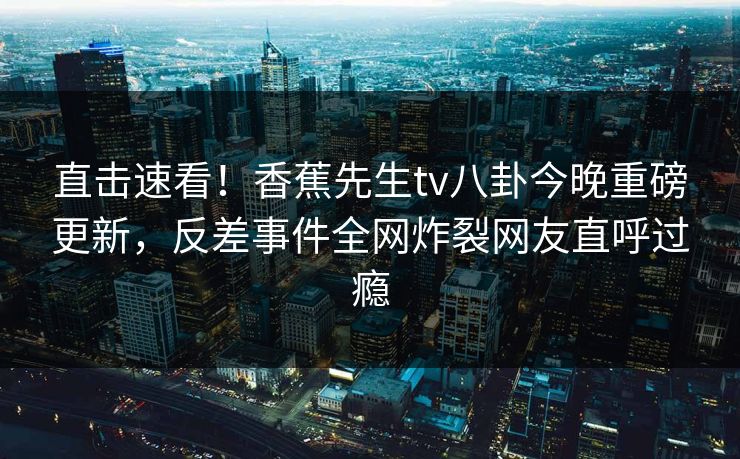 直击速看！香蕉先生tv八卦今晚重磅更新，反差事件全网炸裂网友直呼过瘾