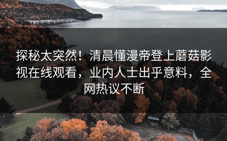 探秘太突然！清晨懂漫帝登上蘑菇影视在线观看，业内人士出乎意料，全网热议不断