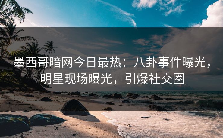 墨西哥暗网今日最热：八卦事件曝光，明星现场曝光，引爆社交圈