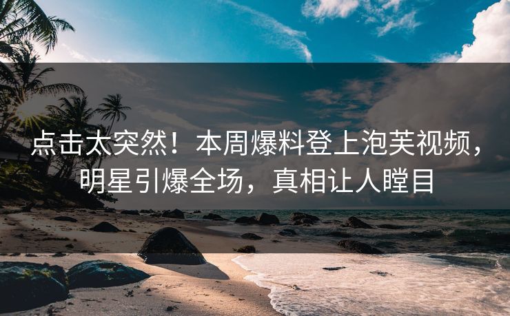 点击太突然！本周爆料登上泡芙视频，明星引爆全场，真相让人瞠目
