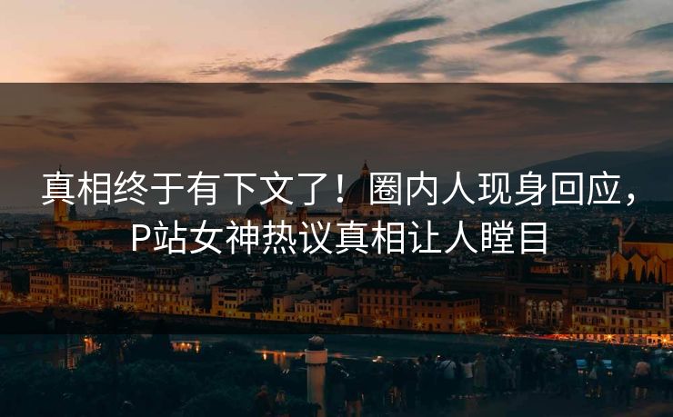 真相终于有下文了！圈内人现身回应，P站女神热议真相让人瞠目