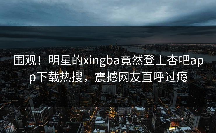 围观！明星的xingba竟然登上杏吧app下载热搜，震撼网友直呼过瘾