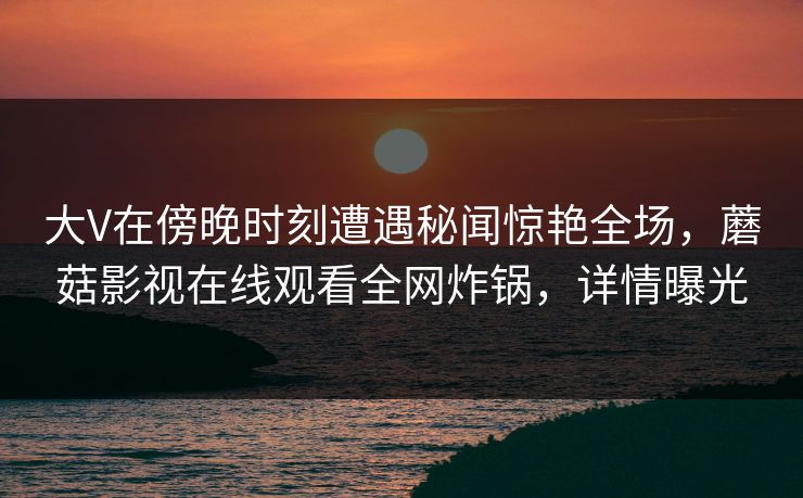 大V在傍晚时刻遭遇秘闻惊艳全场，蘑菇影视在线观看全网炸锅，详情曝光