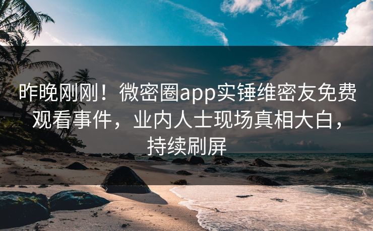 昨晚刚刚！微密圈app实锤维密友免费观看事件，业内人士现场真相大白，持续刷屏