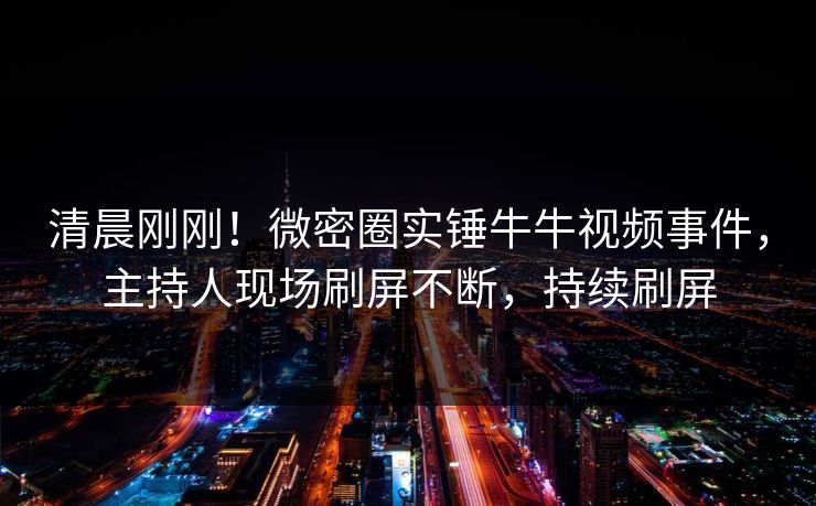 清晨刚刚！微密圈实锤牛牛视频事件，主持人现场刷屏不断，持续刷屏