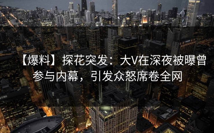 【爆料】探花突发：大V在深夜被曝曾参与内幕，引发众怒席卷全网