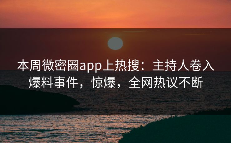 本周微密圈app上热搜：主持人卷入爆料事件，惊爆，全网热议不断