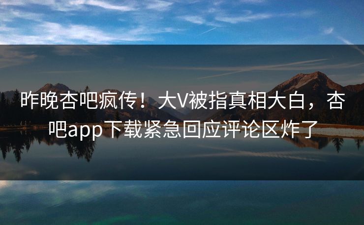 昨晚杏吧疯传！大V被指真相大白，杏吧app下载紧急回应评论区炸了