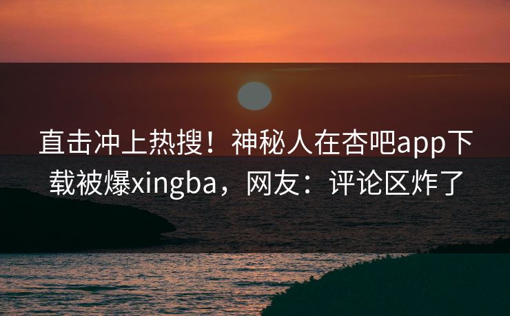 直击冲上热搜！神秘人在杏吧app下载被爆xingba，网友：评论区炸了