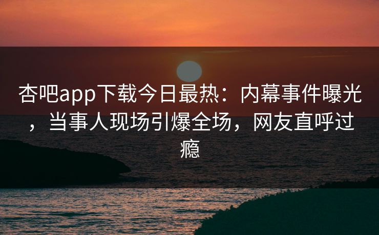 杏吧app下载今日最热：内幕事件曝光，当事人现场引爆全场，网友直呼过瘾